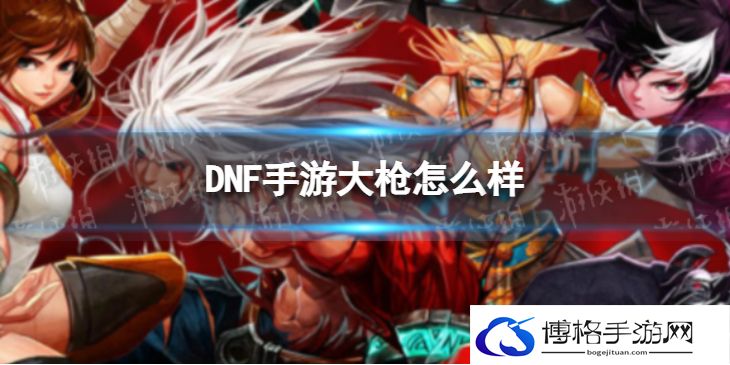 DNF手游大枪怎么样 DNF手游大枪厉害吗